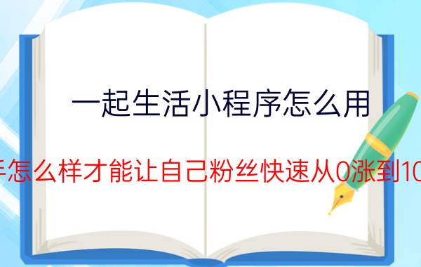 一起生活小程序怎么用 新手怎么样才能让自己粉丝快速从0涨到1000？求指教？